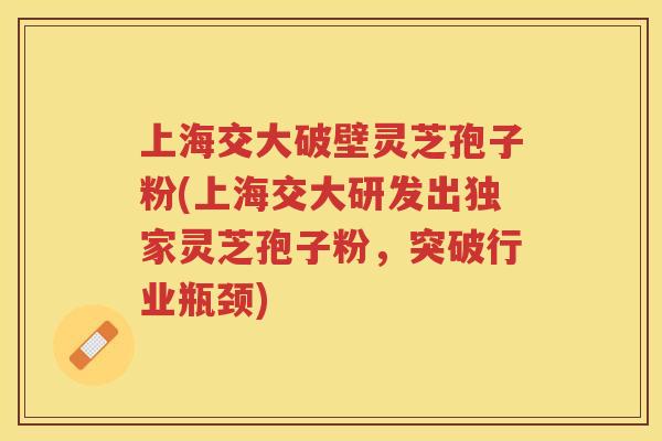 上海交大破壁灵芝孢子粉(上海交大研发出独家灵芝孢子粉，突破行业瓶颈)
