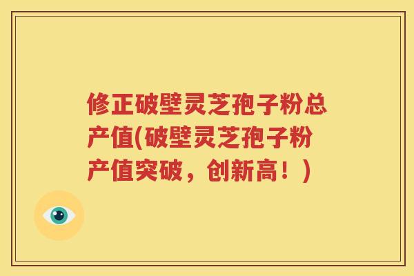 修正破壁灵芝孢子粉总产值(破壁灵芝孢子粉产值突破，创新高！)