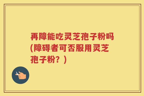 再障能吃灵芝孢子粉吗(障碍者可否服用灵芝孢子粉？)