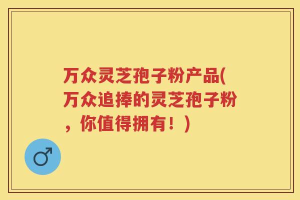 万众灵芝孢子粉产品(万众追捧的灵芝孢子粉，你值得拥有！)