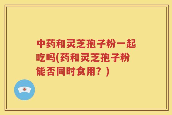 中药和灵芝孢子粉一起吃吗(药和灵芝孢子粉能否同时食用？)