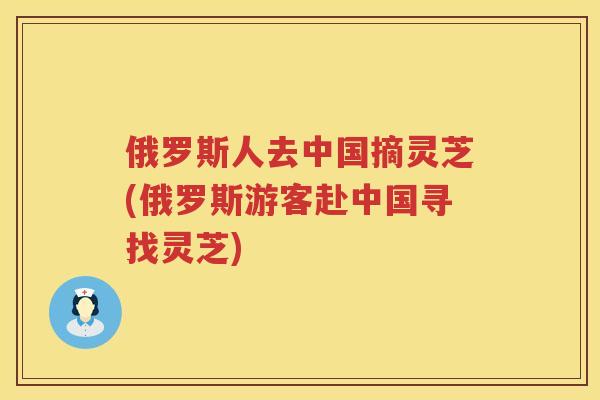 俄罗斯人去中国摘灵芝(俄罗斯游客赴中国寻找灵芝)