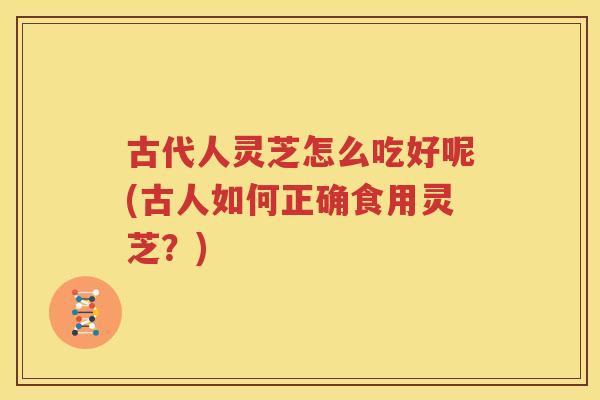 古代人灵芝怎么吃好呢(古人如何正确食用灵芝？)