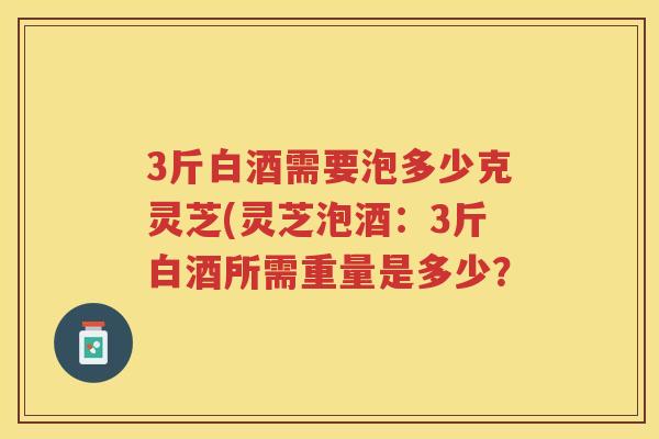 3斤白酒需要泡多少克灵芝(灵芝泡酒：3斤白酒所需重量是多少？