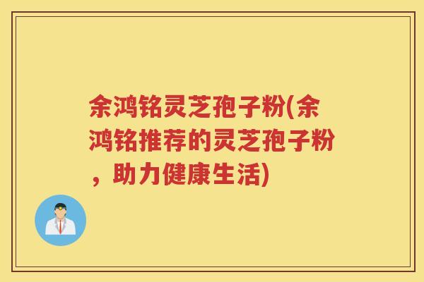 余鸿铭灵芝孢子粉(余鸿铭推荐的灵芝孢子粉，助力健康生活)