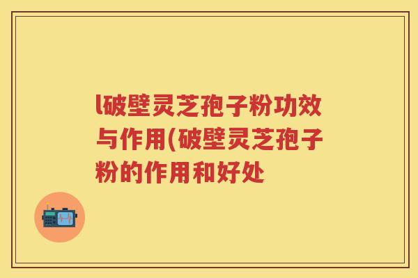 l破壁灵芝孢子粉功效与作用(破壁灵芝孢子粉的作用和好处