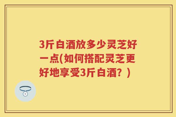3斤白酒放多少灵芝好一点(如何搭配灵芝更好地享受3斤白酒？)