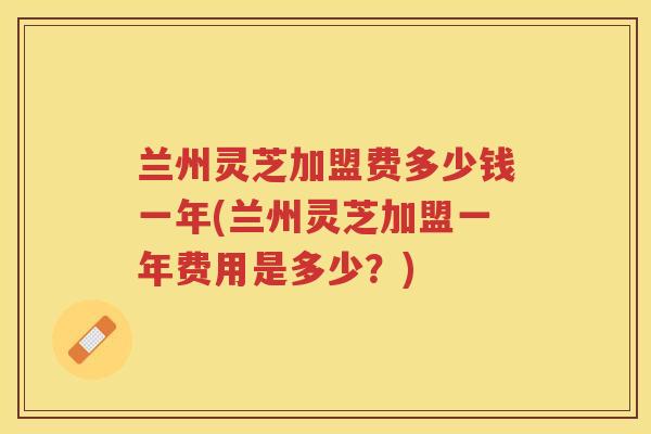 兰州灵芝加盟费多少钱一年(兰州灵芝加盟一年费用是多少?) 兰州灵芝加盟费多少钱一年(兰州灵芝加盟一年费用是多少?)