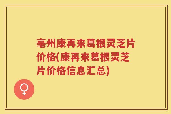 亳州康再来葛根灵芝片价格(康再来葛根灵芝片价格信息汇总)