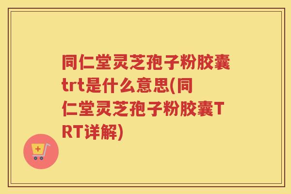 同仁堂灵芝孢子粉胶囊trt是什么意思(同仁堂灵芝孢子粉胶囊TRT详解)