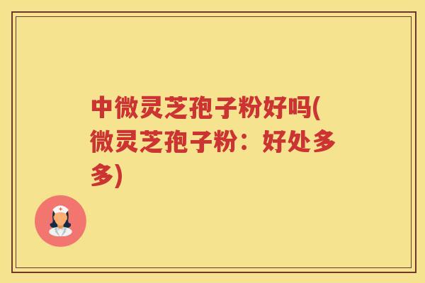 中微灵芝孢子粉好吗(微灵芝孢子粉：好处多多)