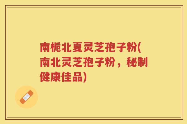 南栀北夏灵芝孢子粉(南北灵芝孢子粉，秘制健康佳品)