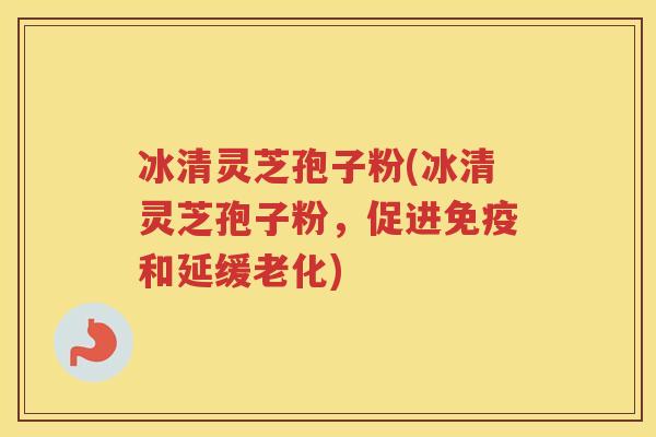 冰清灵芝孢子粉(冰清灵芝孢子粉，促进免疫和延缓老化)