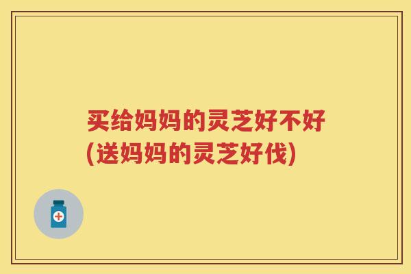 买给妈妈的灵芝好不好(送妈妈的灵芝好伐)
