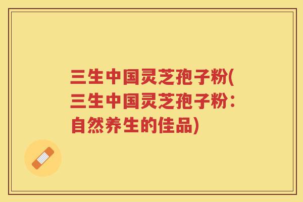 三生中国灵芝孢子粉(三生中国灵芝孢子粉:自然养生的佳品) 三生中国灵芝孢子粉(三生中国灵芝孢子粉:自然养生的佳品)
