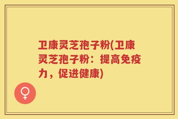 卫康灵芝孢子粉(卫康灵芝孢子粉：提高免疫力，促进健康)