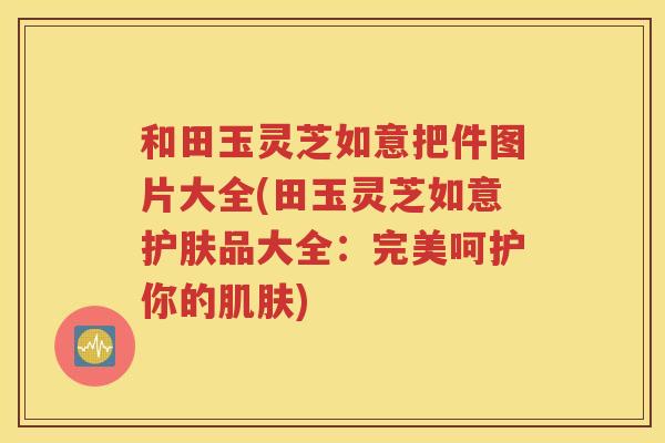 和田玉灵芝如意把件图片大全(田玉灵芝如意护肤品大全：完美呵护你的肌肤)