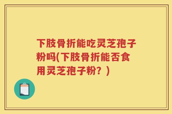 下肢骨折能吃灵芝孢子粉吗(下肢骨折能否食用灵芝孢子粉？)