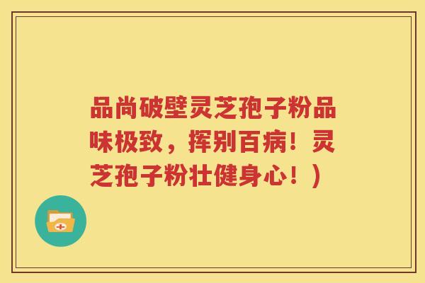 品尚破壁灵芝孢子粉品味极致，挥别百病！灵芝孢子粉壮健身心！)