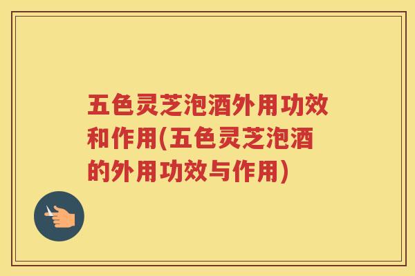 五色灵芝泡酒外用功效和作用(五色灵芝泡酒的外用功效与作用)