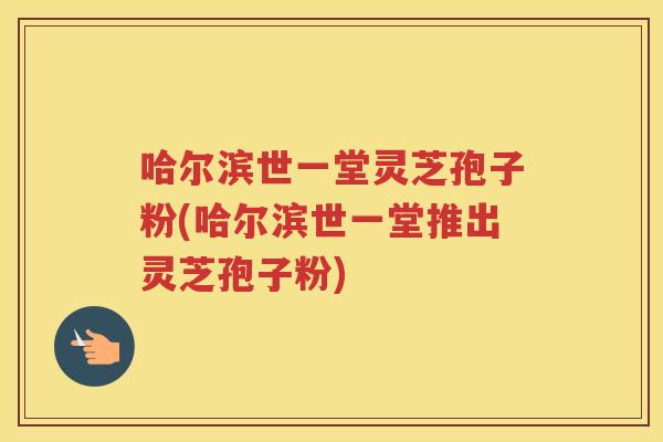 哈尔滨世一堂灵芝孢子粉(哈尔滨世一堂推出灵芝孢子粉)