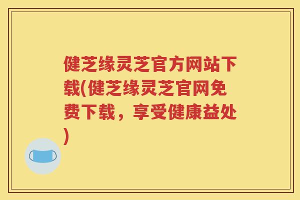 健芝缘灵芝官方网站下载(健芝缘灵芝官网免费下载，享受健康益处)