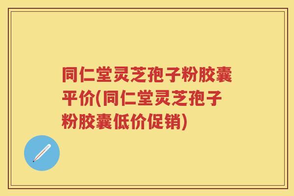 同仁堂灵芝孢子粉胶囊平价(同仁堂灵芝孢子粉胶囊低价促销)