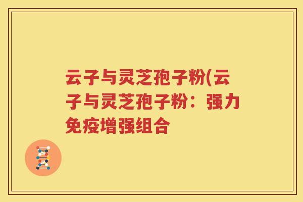 云子与灵芝孢子粉(云子与灵芝孢子粉：强力免疫增强组合