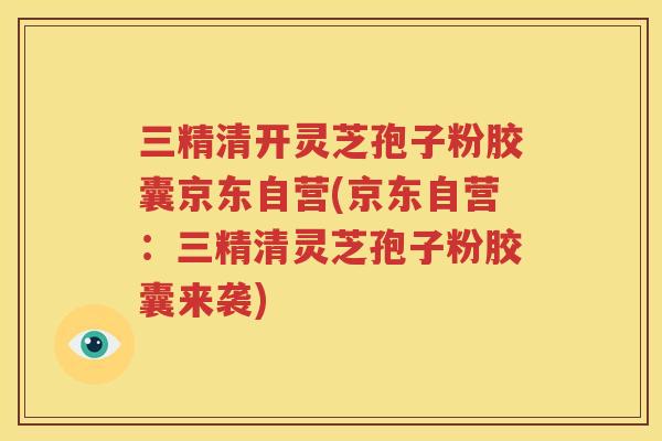 三精清开灵芝孢子粉胶囊京东自营(京东自营：三精清灵芝孢子粉胶囊来袭)