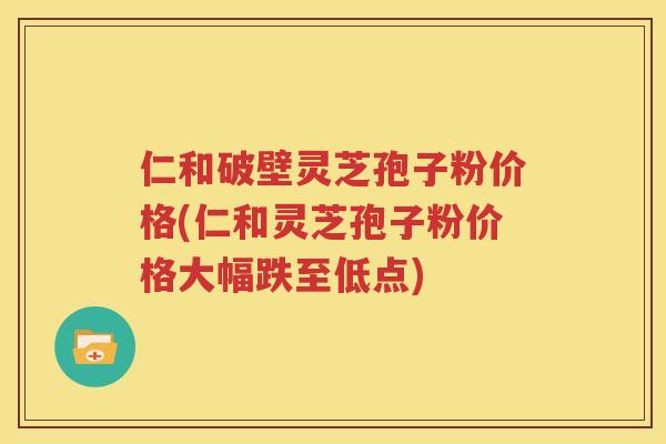 仁和破壁灵芝孢子粉价格(仁和灵芝孢子粉价格大幅跌至低点)