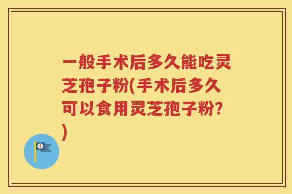 一般手术后多久能吃灵芝孢子粉(手术后多久可以食用灵芝孢子粉？)