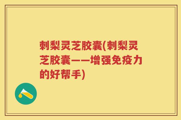 刺梨灵芝胶囊(刺梨灵芝胶囊——增强免疫力的好帮手)