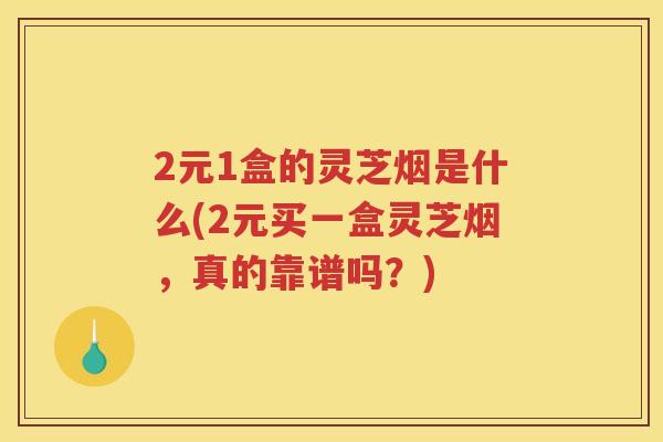 2元1盒的灵芝烟是什么(2元买一盒灵芝烟，真的靠谱吗？)