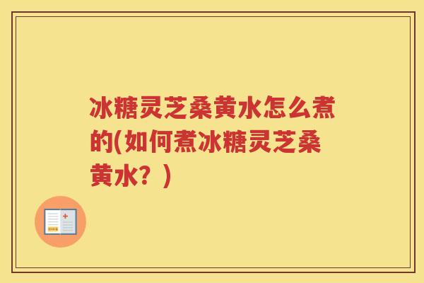 冰糖灵芝桑黄水怎么煮的(如何煮冰糖灵芝桑黄水？)
