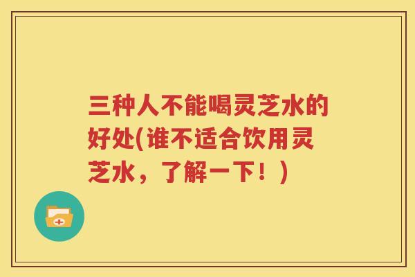 三种人不能喝灵芝水的好处(谁不适合饮用灵芝水，了解一下！)