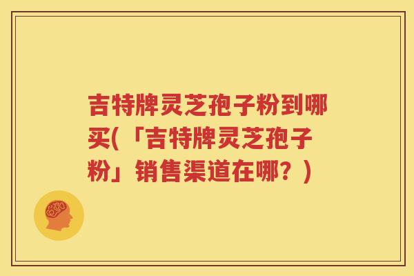 吉特牌灵芝孢子粉到哪买(「吉特牌灵芝孢子粉」销售渠道在哪?) 吉特牌灵芝孢子粉到哪买(「吉特牌灵芝孢子粉」销售渠道在哪?)