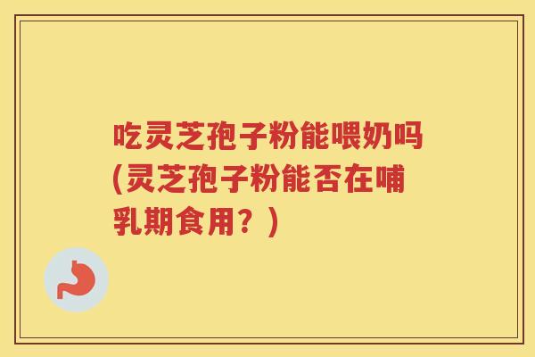 吃灵芝孢子粉能喂奶吗(灵芝孢子粉能否在哺乳期食用？)