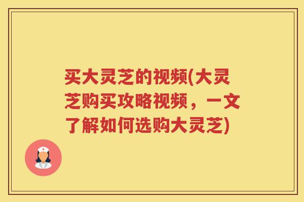 买大灵芝的视频(大灵芝购买攻略视频,一文了解如何选购大灵芝)