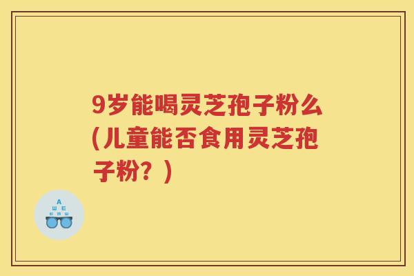 9岁能喝灵芝孢子粉么(儿童能否食用灵芝孢子粉？)