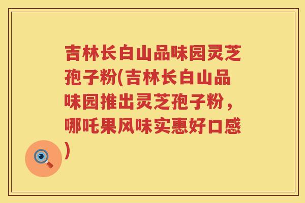吉林长白山品味园灵芝孢子粉(吉林长白山品味园推出灵芝孢子粉，哪吒果风味实惠好口感)