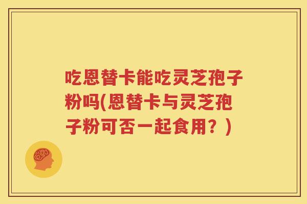 吃恩替卡能吃灵芝孢子粉吗(恩替卡与灵芝孢子粉可否一起食用？)