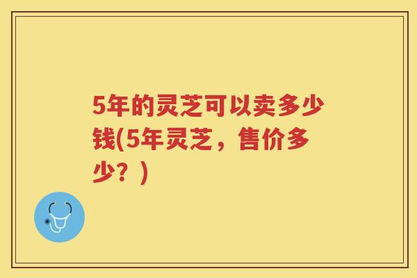 5年的灵芝可以卖多少钱(5年灵芝，售价多少？)