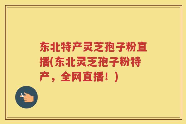 东北特产灵芝孢子粉直播(东北灵芝孢子粉特产，全网直播！)