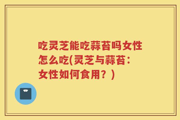 吃灵芝能吃蒜苔吗女性怎么吃(灵芝与蒜苔：女性如何食用？)