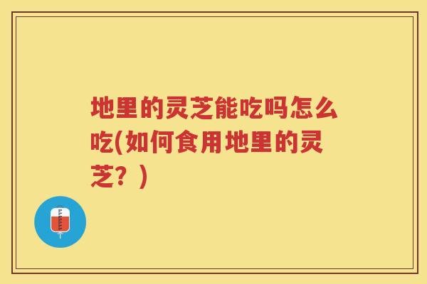地里的灵芝能吃吗怎么吃(如何食用地里的灵芝？)