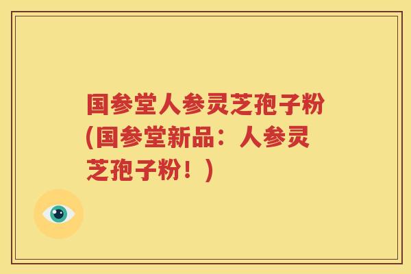 国参堂人参灵芝孢子粉(国参堂新品：人参灵芝孢子粉！)