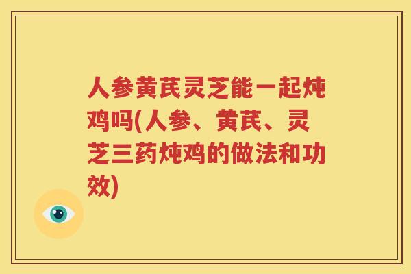 人参黄芪灵芝能一起炖鸡吗(人参、黄芪、灵芝三药炖鸡的做法和功效)