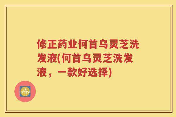 修正药业何首乌灵芝洗发液(何首乌灵芝洗发液，一款好选择)
