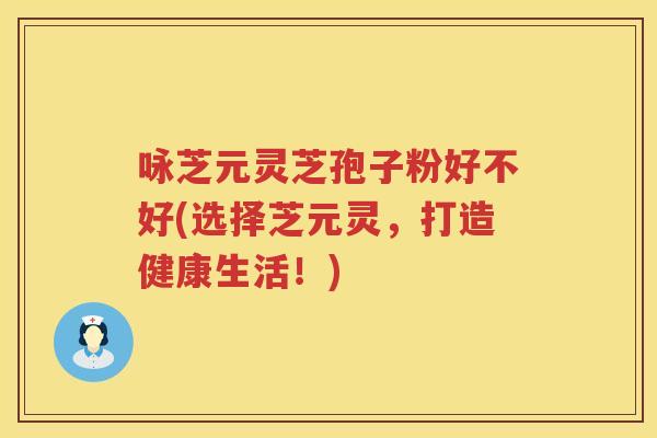 咏芝元灵芝孢子粉好不好(选择芝元灵，打造健康生活！)