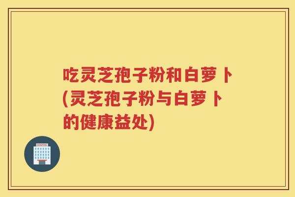 吃灵芝孢子粉和白萝卜(灵芝孢子粉与白萝卜的健康益处)
